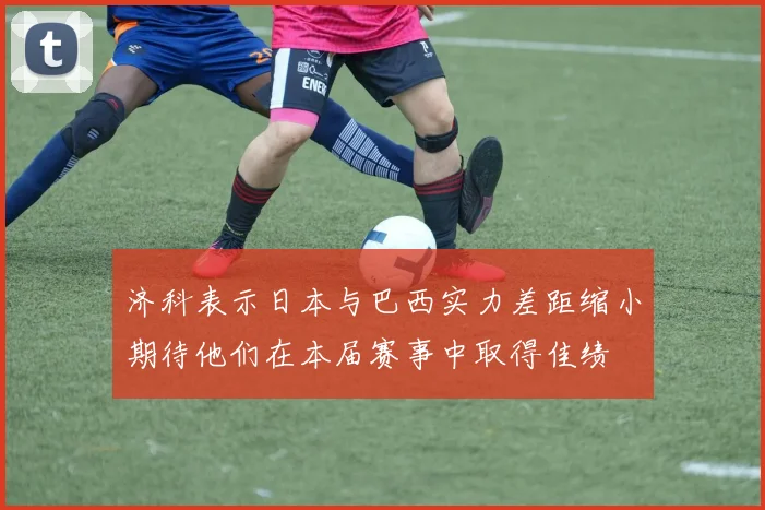 济科表示日本与巴西实力差距缩小期待他们在本届赛事中取得佳绩