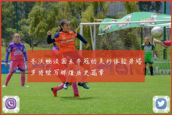 齐沃畅谈国米夺冠的美妙体验劳塔罗将续写辉煌历史篇章