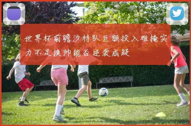 世界杯前瞻沙特队巨额投入难掩实力不足换帅能否逆袭成疑