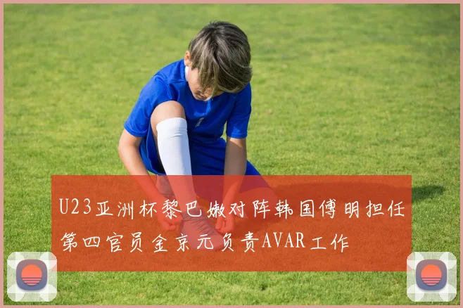 U23亚洲杯黎巴嫩对阵韩国傅明担任第四官员金京元负责AVAR工作