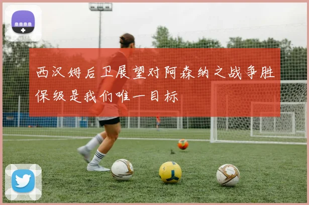 西汉姆后卫展望对阿森纳之战争胜保级是我们唯一目标