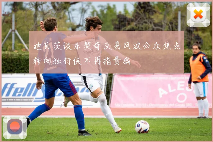 迪瓦茨谈东契奇交易风波公众焦点转向独行侠不再指责我