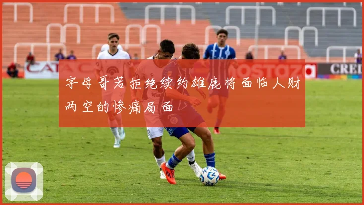 字母哥若拒绝续约雄鹿将面临人财两空的惨痛局面