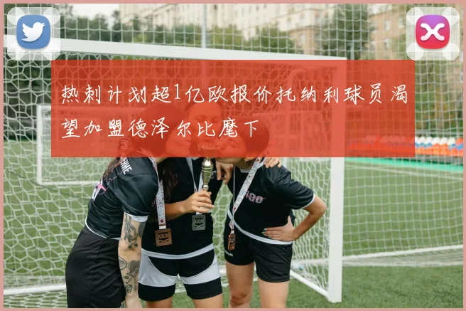 热刺计划超1亿欧报价托纳利球员渴望加盟德泽尔比麾下