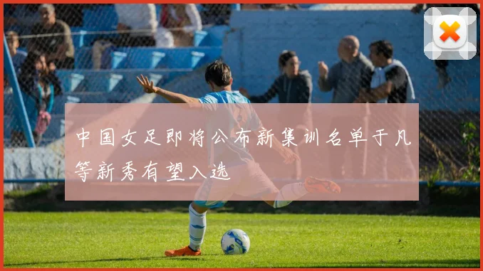中国女足即将公布新集训名单于凡等新秀有望入选