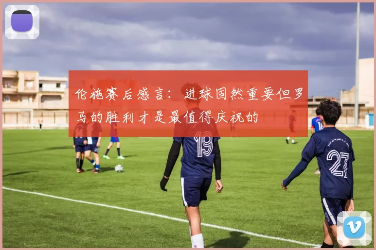 伦施赛后感言：进球固然重要但罗马的胜利才是最值得庆祝的