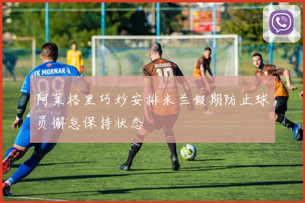 阿莱格里巧妙安排米兰假期防止球员懈怠保持状态