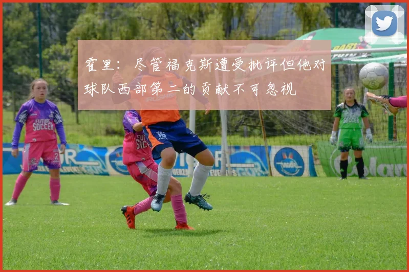 霍里：尽管福克斯遭受批评但他对球队西部第二的贡献不可忽视