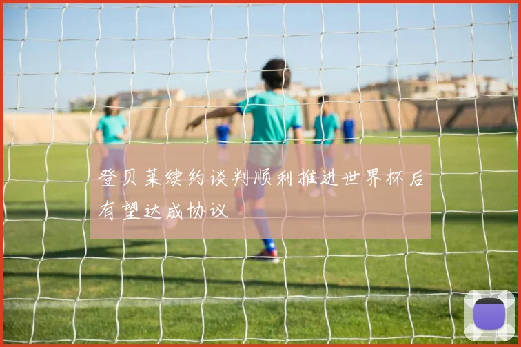 登贝莱续约谈判顺利推进世界杯后有望达成协议