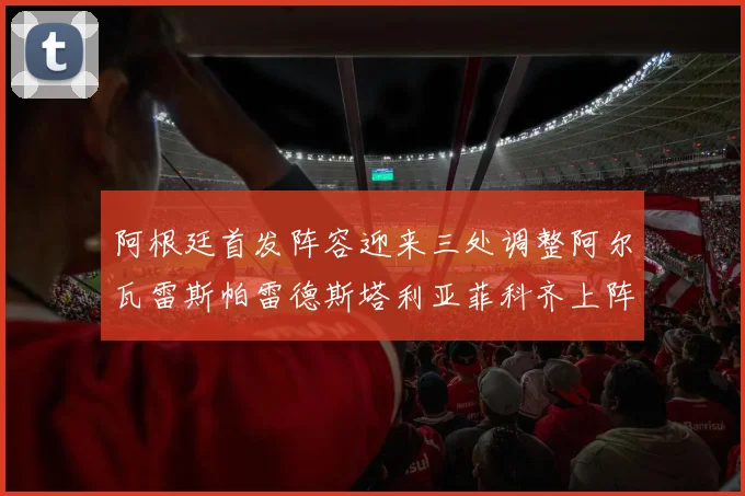 阿根廷首发阵容迎来三处调整阿尔瓦雷斯帕雷德斯塔利亚菲科齐上阵