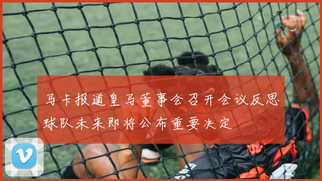 马卡报道皇马董事会召开会议反思球队未来即将公布重要决定