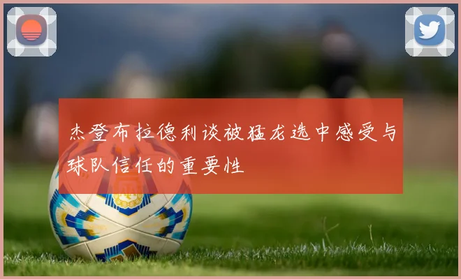 杰登布拉德利谈被猛龙选中感受与球队信任的重要性