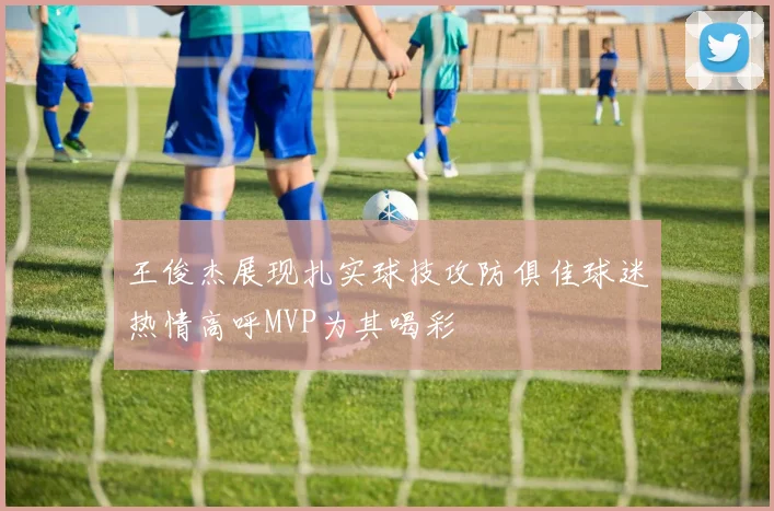 王俊杰展现扎实球技攻防俱佳球迷热情高呼MVP为其喝彩