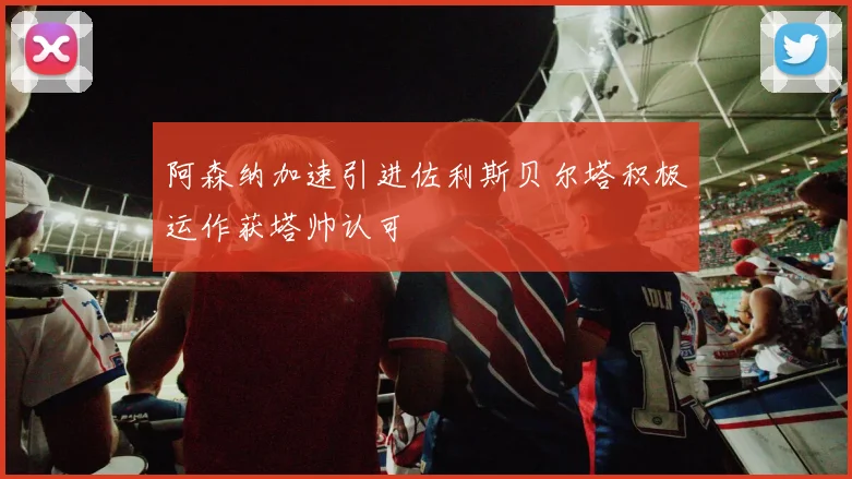 阿森纳加速引进佐利斯贝尔塔积极运作获塔帅认可