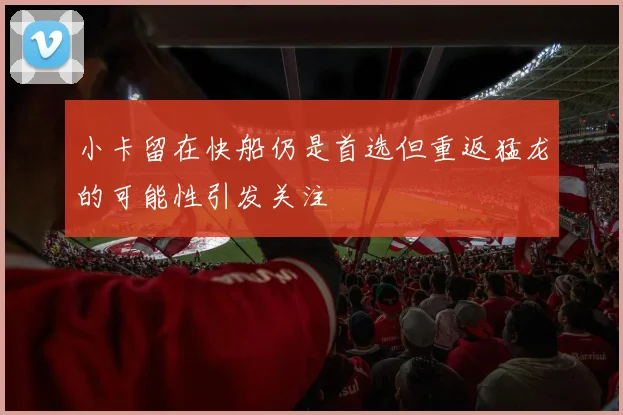 小卡留在快船仍是首选但重返猛龙的可能性引发关注