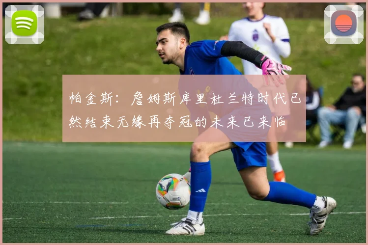 帕金斯：詹姆斯库里杜兰特时代已然结束无缘再夺冠的未来已来临