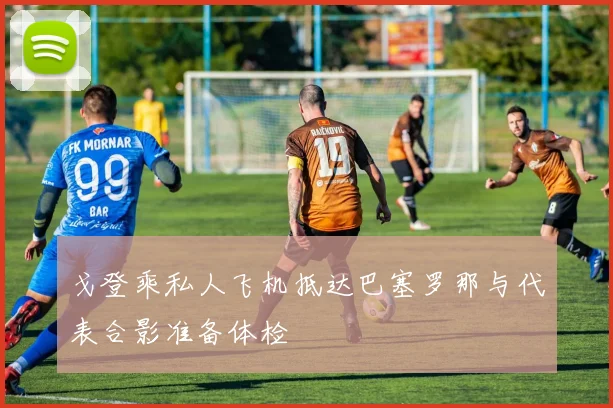 戈登乘私人飞机抵达巴塞罗那与代表合影准备体检