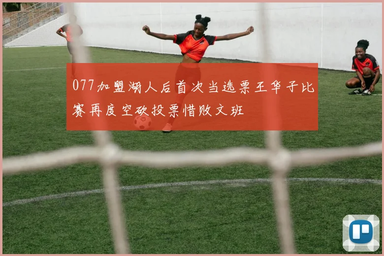 077加盟湖人后首次当选票王华子比赛再度空砍投票惜败文班