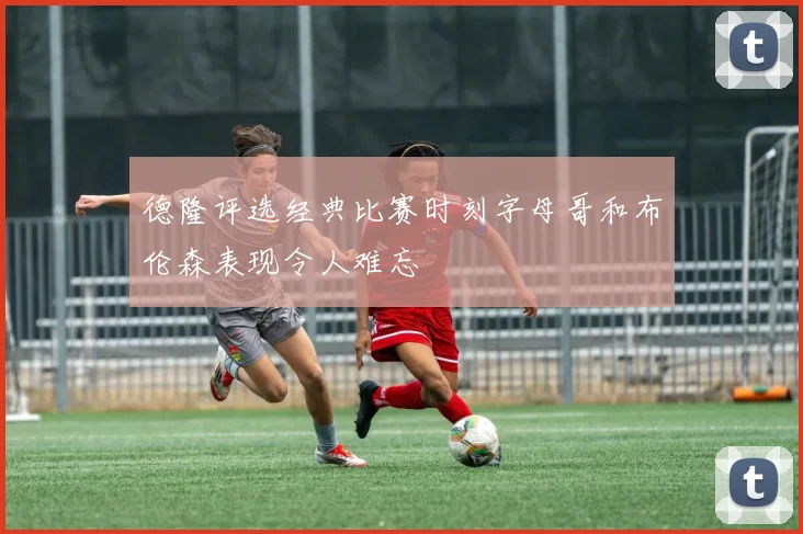 德隆评选经典比赛时刻字母哥和布伦森表现令人难忘