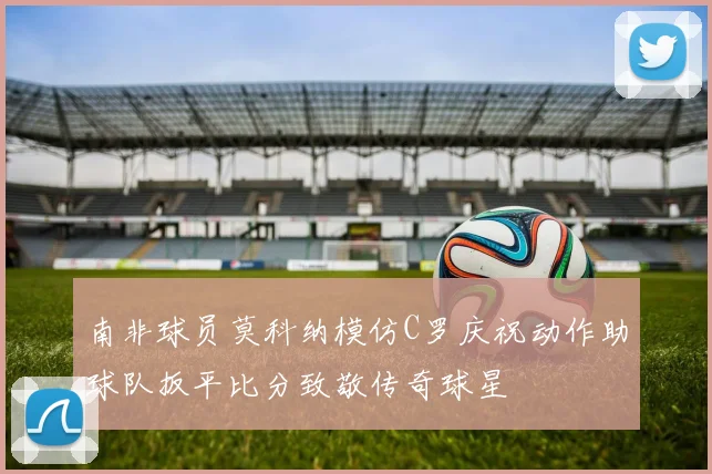 南非球员莫科纳模仿C罗庆祝动作助球队扳平比分致敬传奇球星
