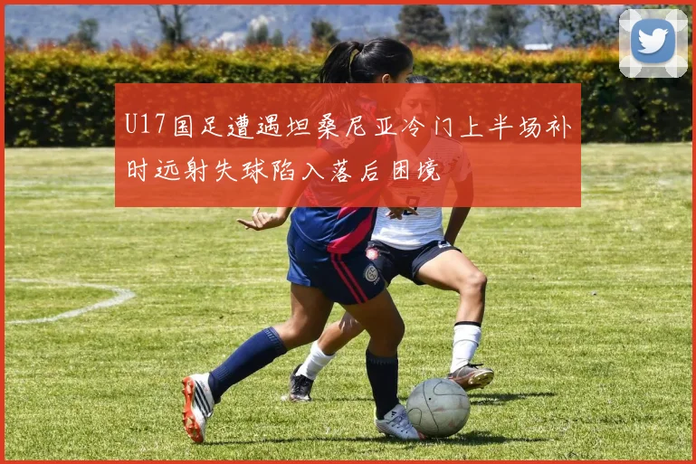U17国足遭遇坦桑尼亚冷门上半场补时远射失球陷入落后困境