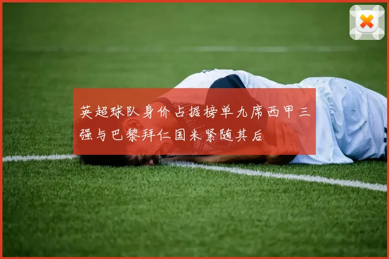英超球队身价占据榜单九席西甲三强与巴黎拜仁国米紧随其后