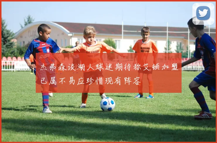 杰弗森谈湖人球迷期待称艾顿加盟已属不易应珍惜现有阵容