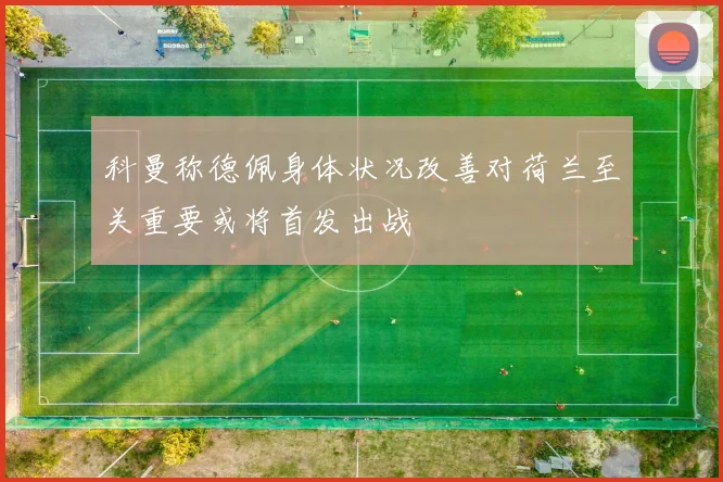 科曼称德佩身体状况改善对荷兰至关重要或将首发出战