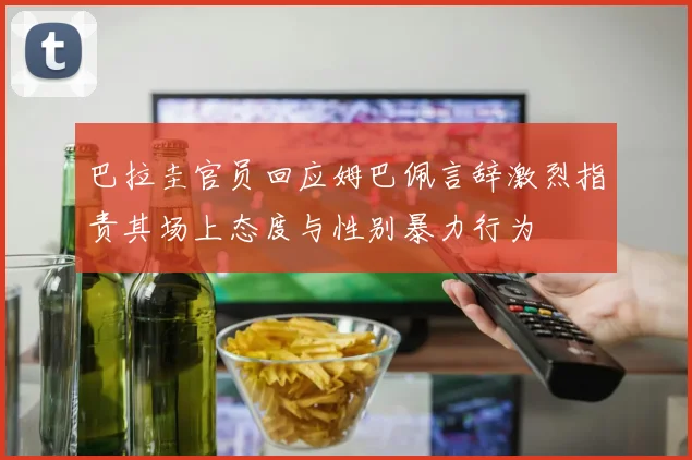 巴拉圭官员回应姆巴佩言辞激烈指责其场上态度与性别暴力行为