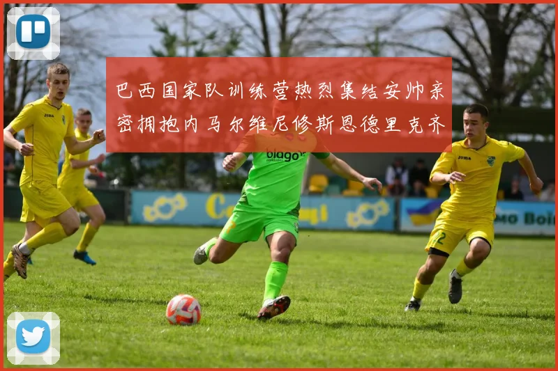 巴西国家队训练营热烈集结安帅亲密拥抱内马尔维尼修斯恩德里克齐亮相