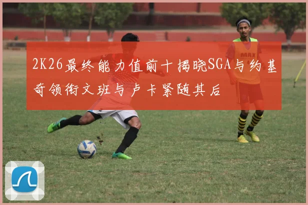 2K26最终能力值前十揭晓SGA与约基奇领衔文班与卢卡紧随其后
