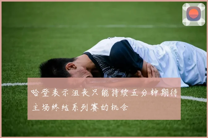 哈登表示沮丧只能持续五分钟期待主场终结系列赛的机会