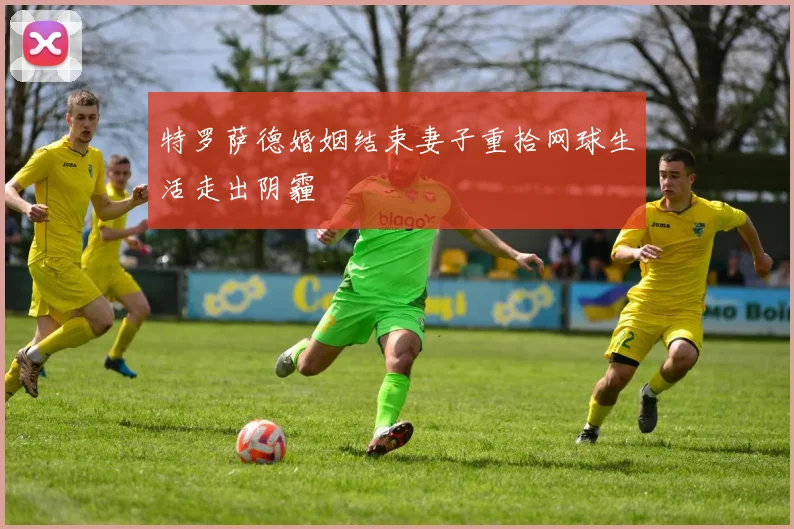特罗萨德婚姻结束妻子重拾网球生活走出阴霾