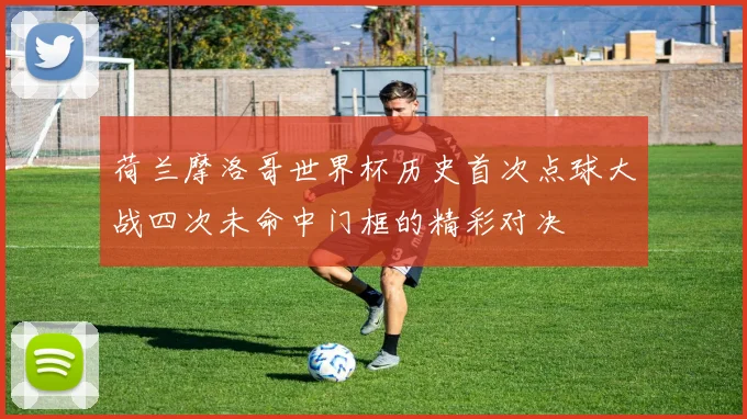 荷兰摩洛哥世界杯历史首次点球大战四次未命中门框的精彩对决