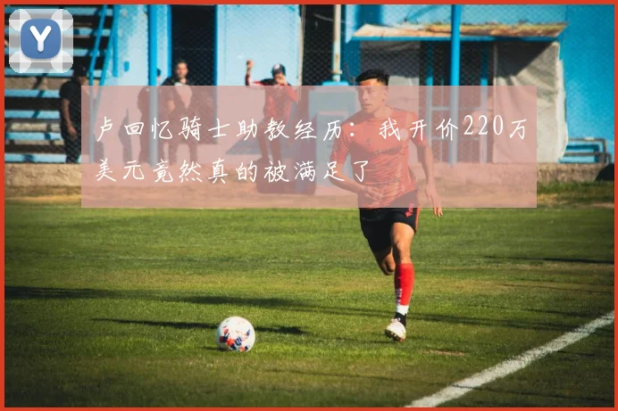 卢回忆骑士助教经历：我开价220万美元竟然真的被满足了