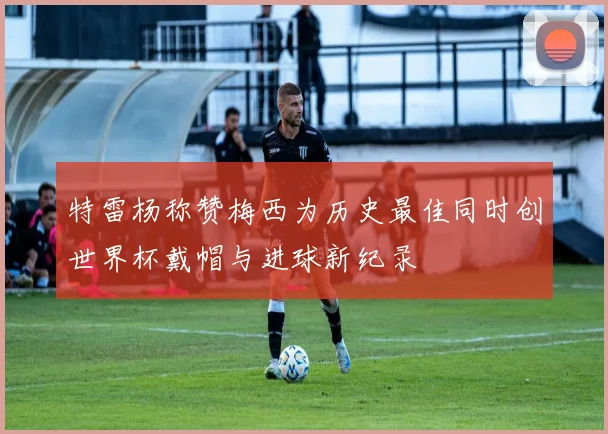 特雷杨称赞梅西为历史最佳同时创世界杯戴帽与进球新纪录