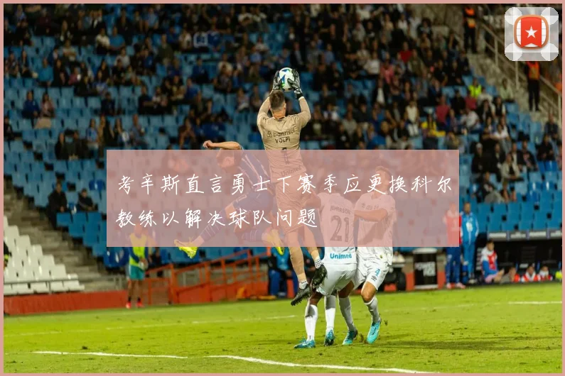 考辛斯直言勇士下赛季应更换科尔教练以解决球队问题