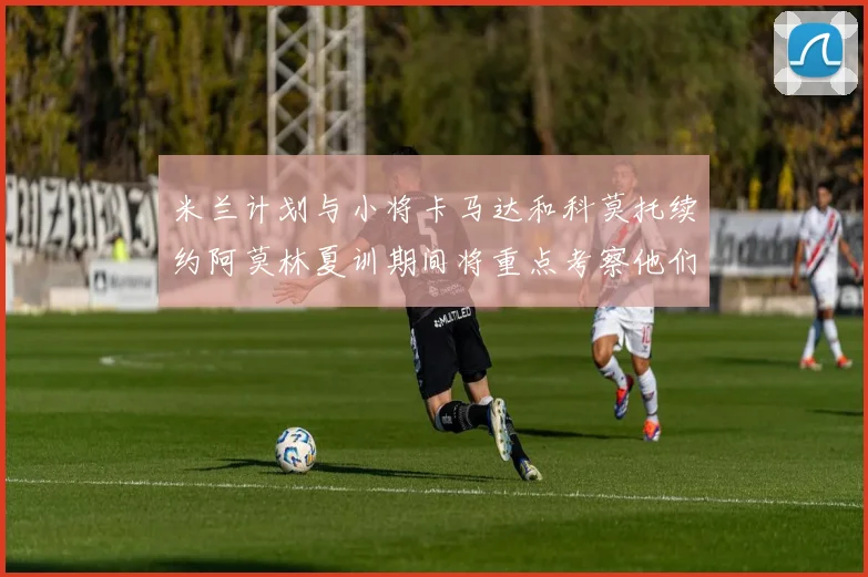 米兰计划与小将卡马达和科莫托续约阿莫林夏训期间将重点考察他们