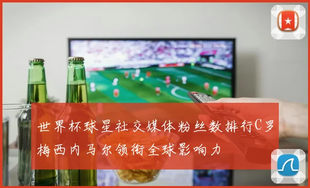 世界杯球星社交媒体粉丝数排行C罗梅西内马尔领衔全球影响力
