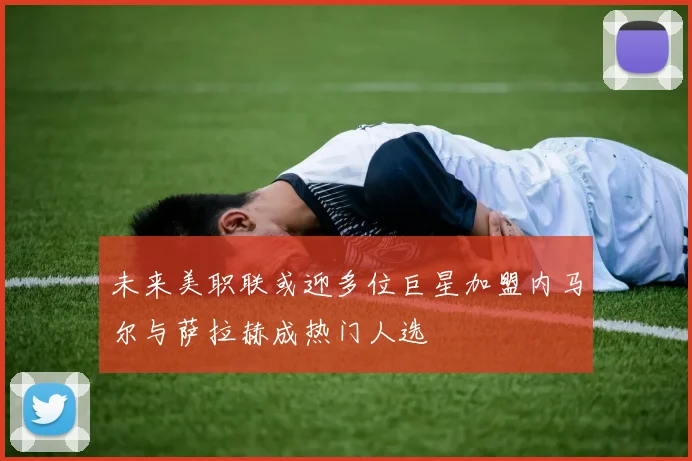 未来美职联或迎多位巨星加盟内马尔与萨拉赫成热门人选