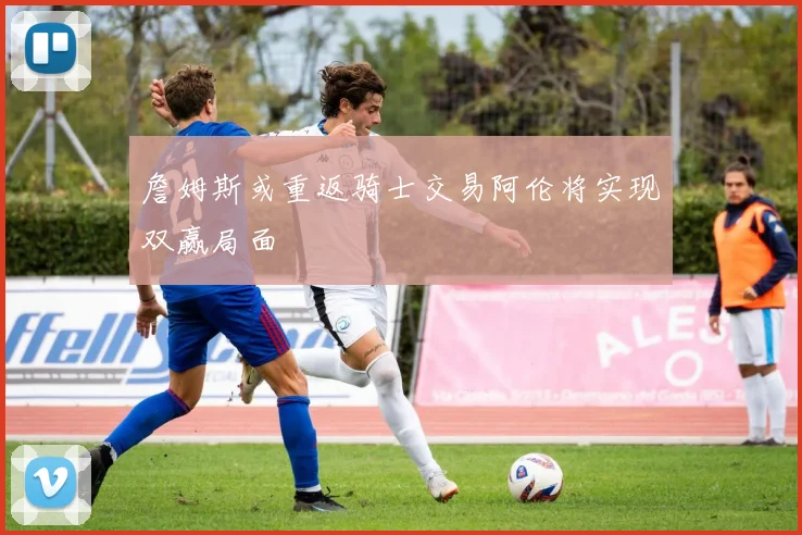 詹姆斯或重返骑士交易阿伦将实现双赢局面