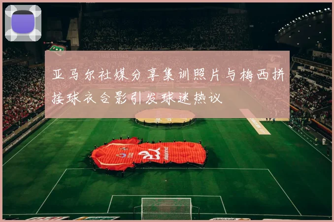 亚马尔社媒分享集训照片与梅西拼接球衣合影引发球迷热议