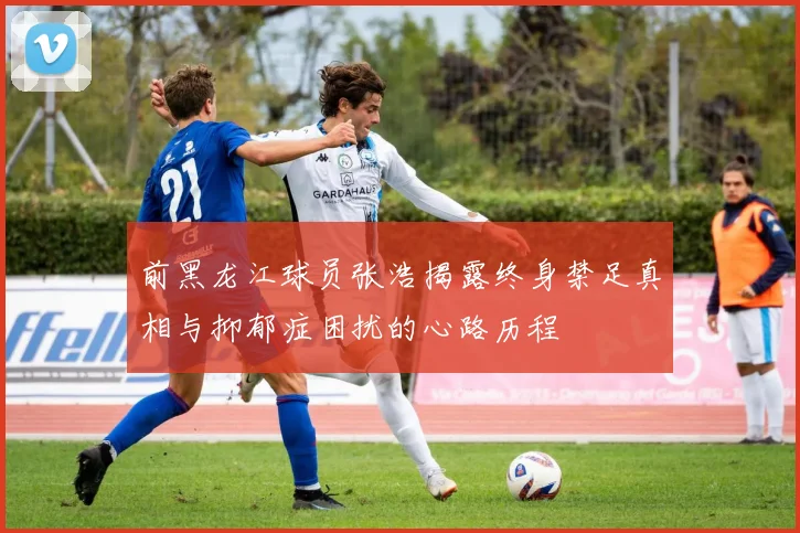 前黑龙江球员张浩揭露终身禁足真相与抑郁症困扰的心路历程