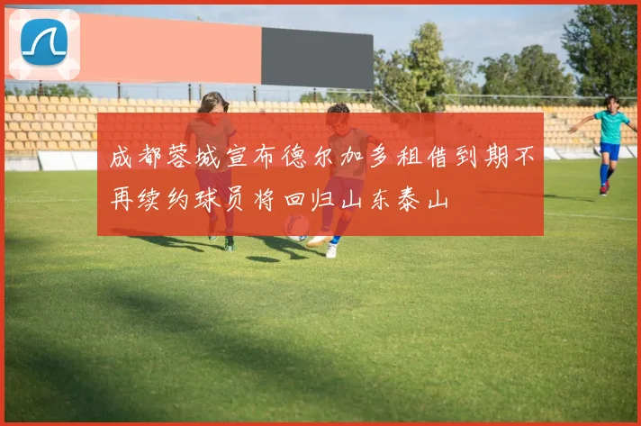 成都蓉城宣布德尔加多租借到期不再续约球员将回归山东泰山