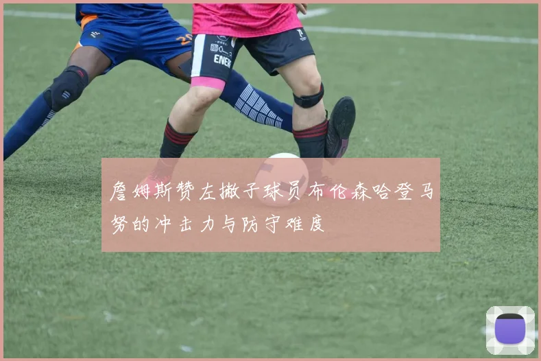 詹姆斯赞左撇子球员布伦森哈登马努的冲击力与防守难度