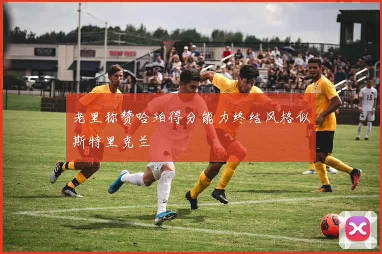 老里称赞哈珀得分能力终结风格似斯特里克兰