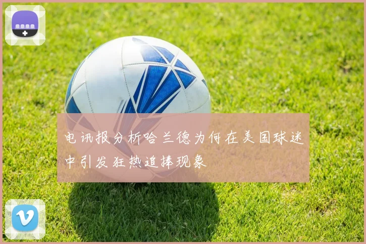 电讯报分析哈兰德为何在美国球迷中引发狂热追捧现象