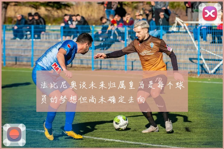 法比尼奥谈未来归属皇马是每个球员的梦想但尚未确定去向